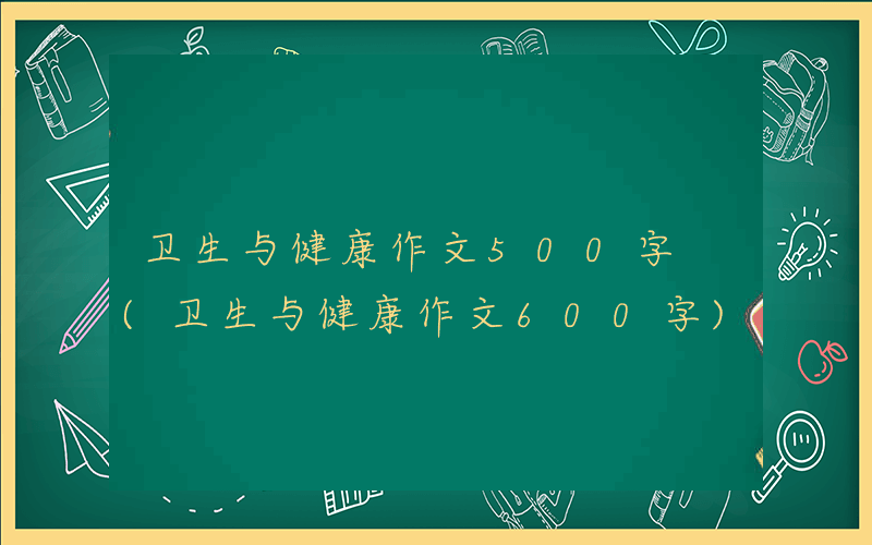 卫生与健康作文500字 (卫生与健康作文600字)
